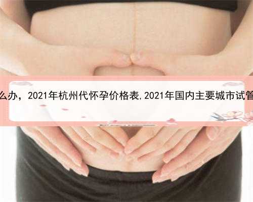 代孕一次失败后怎么办，2021年杭州代怀孕价格表,2021年国内主要城市试管婴儿医