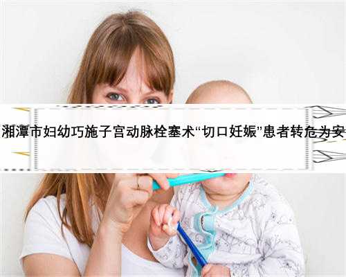 湘潭市妇幼巧施子宫动脉栓塞术“切口妊娠”患者转危为安