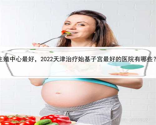 代孕公司代孕产子，天津哪个生殖中心最好，2022天津治疗始基子宫最好的医院