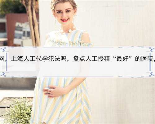代孕产子公司服务网，上海人工代孕犯法吗，盘点人工授精“最好”的医院，上