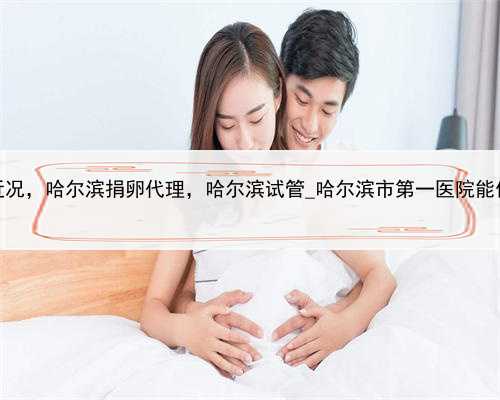 代孕2022年近况，哈尔滨捐卵代理，哈尔滨试管_哈尔滨市第一医院能做试管婴儿