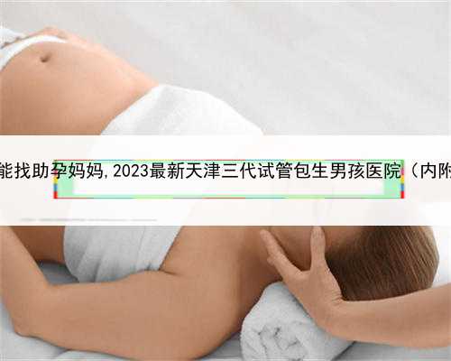 正规代孕中介查询，天津如何能找助孕妈妈,2023最新天津三代试管包生男孩医院