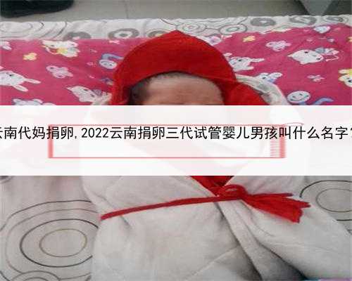 代孕无忧包成功，云南代妈捐卵,2022云南捐卵三代试管婴儿男孩叫什么名字？生