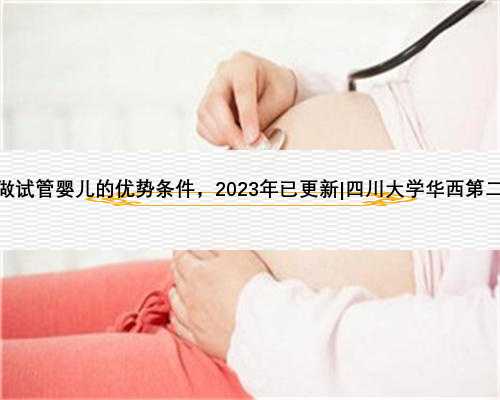 四川华西二做试管婴儿的优势条件，2023年已更新|四川大学华西第二能做核酸吗