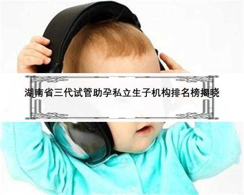 湖南省三代试管助孕私立生子机构排名榜揭晓
