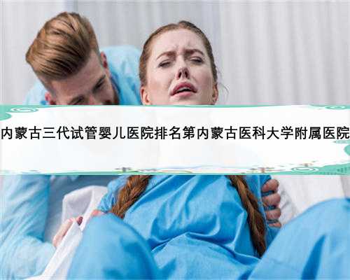 内蒙古三代试管婴儿医院排名第内蒙古医科大学附属医院