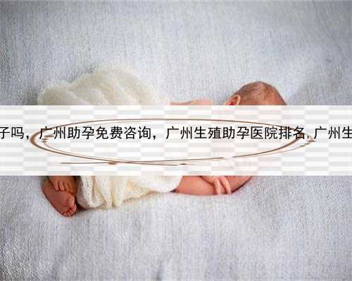 代孕是自己的孩子吗，广州助孕免费咨询，广州生殖助孕医院排名,广州生殖助