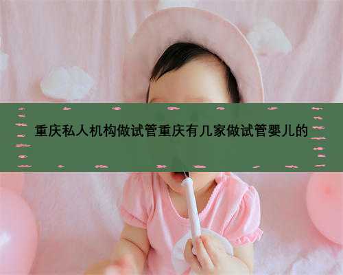 重庆私人机构做试管重庆有几家做试管婴儿的