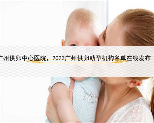 找代孕妈妈合同，广州供卵中心医院，2023广州供卵助孕机构名单在线发布（附