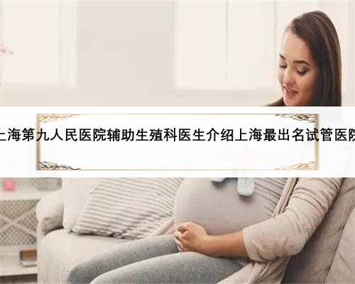 上海第九人民医院辅助生殖科医生介绍上海最出名试管医院