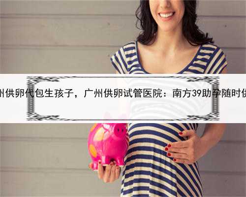 代孕成本，广州供卵代包生孩子，广州供卵试管医院：南方39助孕随时供卵，卵