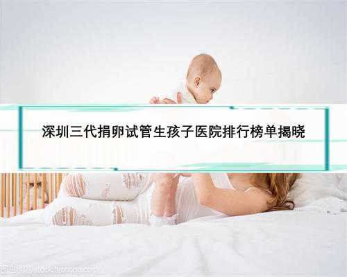 深圳三代捐卵试管生孩子医院排行榜单揭晓