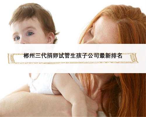 郴州三代捐卵试管生孩子公司最新排名